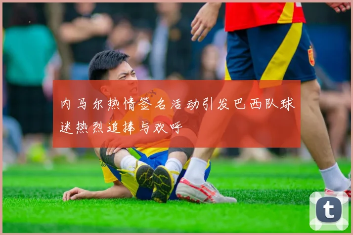 内马尔热情签名活动引发巴西队球迷热烈追捧与欢呼