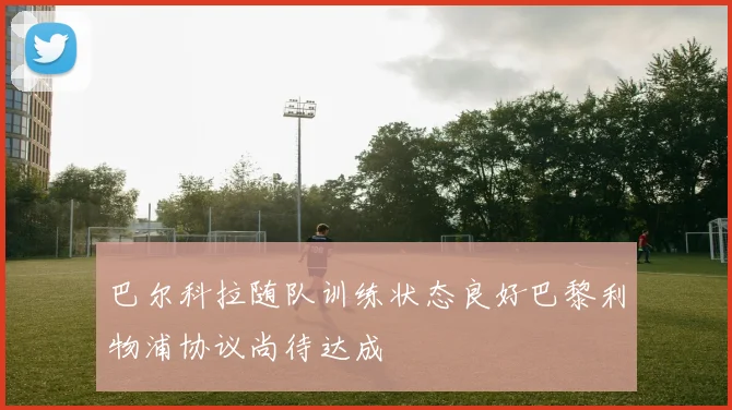 巴尔科拉随队训练状态良好巴黎利物浦协议尚待达成