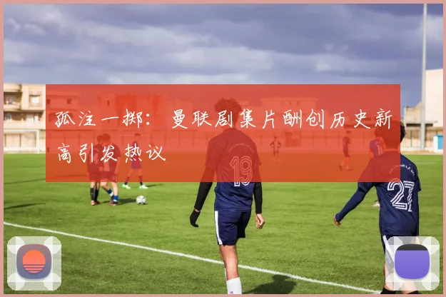 孤注一掷：曼联剧集片酬创历史新高引发热议