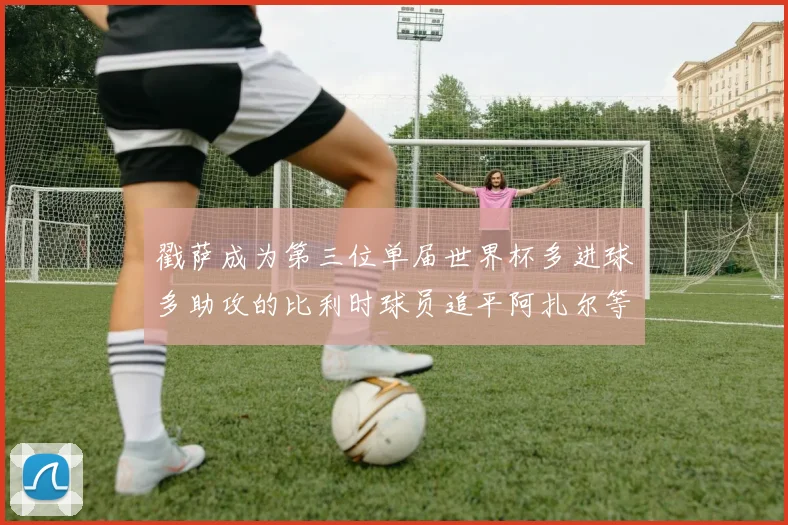 戳萨成为第三位单届世界杯多进球多助攻的比利时球员追平阿扎尔等传奇