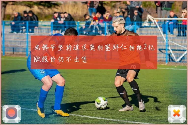 老佛爷坚持追求奥利塞拜仁拒绝2亿欧报价仍不出售