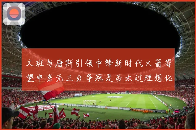 文班与唐斯引领中锋新时代火箭寄望申京无三分争冠是否太过理想化