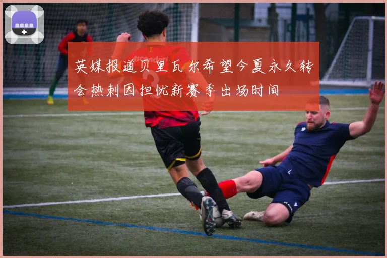 英媒报道贝里瓦尔希望今夏永久转会热刺因担忧新赛季出场时间