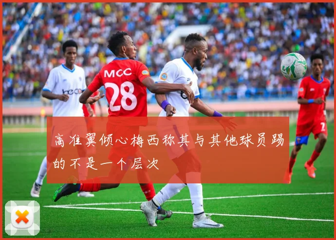 高准翼倾心梅西称其与其他球员踢的不是一个层次