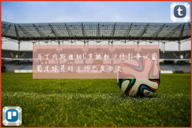 马丁内斯借助C罗执教沙特引争议葡萄牙球员对主帅态度冷淡