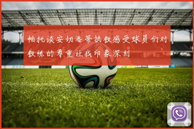 帕托谈安切洛蒂执教感受球员们对教练的尊重让我印象深刻