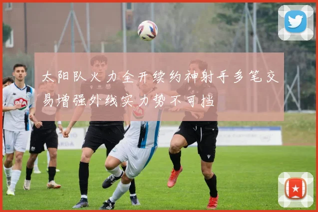 太阳队火力全开续约神射手多笔交易增强外线实力势不可挡