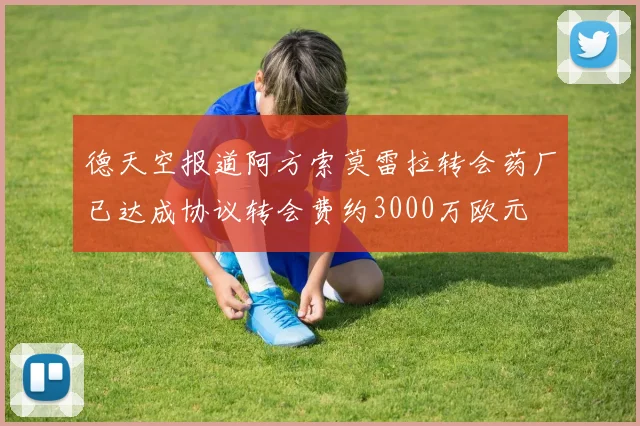 德天空报道阿方索莫雷拉转会药厂已达成协议转会费约3000万欧元